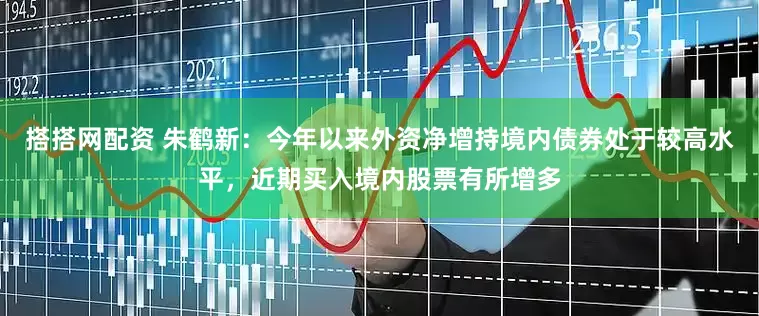 搭搭网配资 朱鹤新：今年以来外资净增持境内债券处于较高水平，近期买入境内股票有所增多