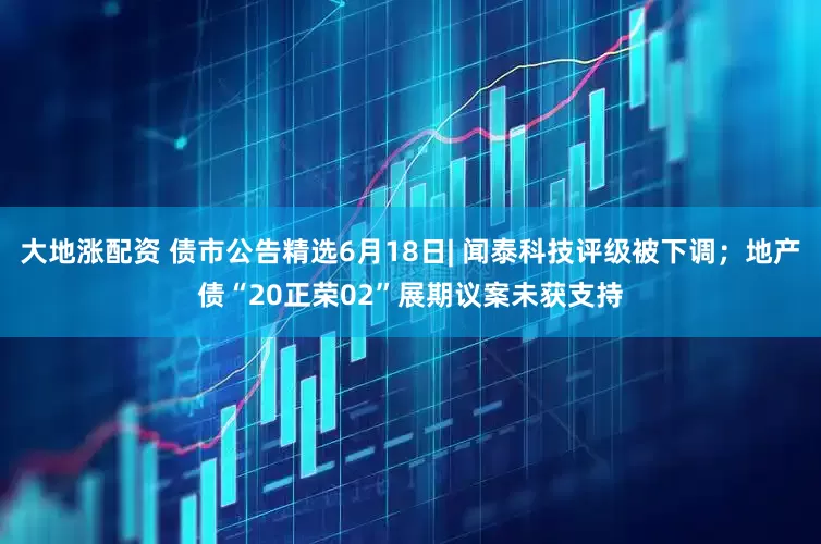 大地涨配资 债市公告精选6月18日| 闻泰科技评级被下调；地产债“20正荣02”展期议案未获支持