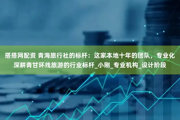 搭搭网配资 青海旅行社的标杆：这家本地十年的团队，专业化深耕青甘环线旅游的行业标杆_小刚_专业机构_设计阶段