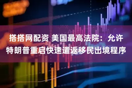 搭搭网配资 美国最高法院：允许特朗普重启快速遣返移民出境程序