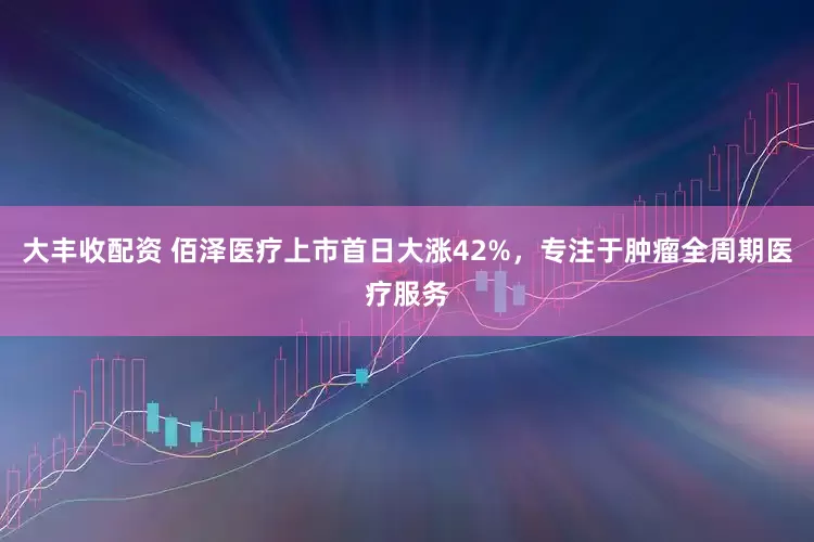 大丰收配资 佰泽医疗上市首日大涨42%，专注于肿瘤全周期医疗服务