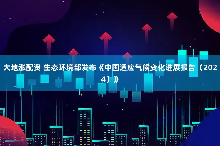 大地涨配资 生态环境部发布《中国适应气候变化进展报告（2024）》