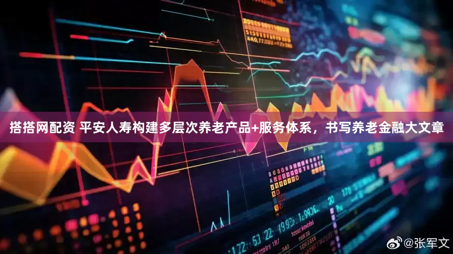 搭搭网配资 平安人寿构建多层次养老产品+服务体系，书写养老金融大文章