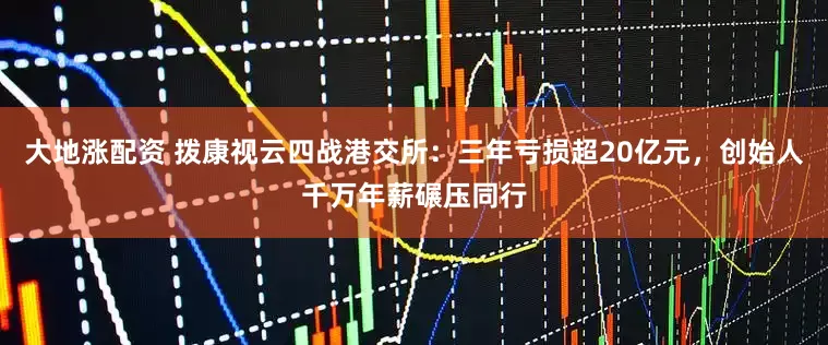 大地涨配资 拨康视云四战港交所：三年亏损超20亿元，创始人千万年薪碾压同行