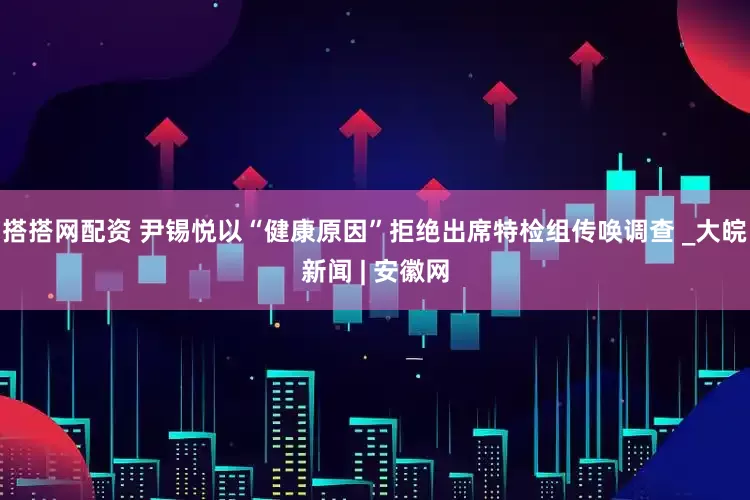 搭搭网配资 尹锡悦以“健康原因”拒绝出席特检组传唤调查 _大皖新闻 | 安徽网