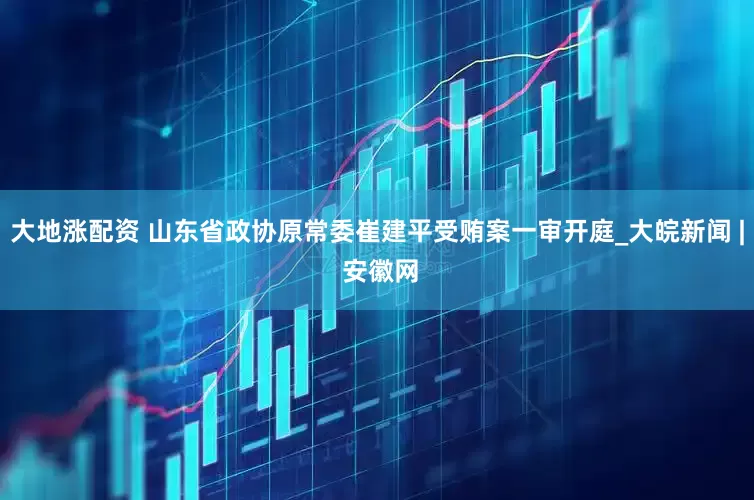 大地涨配资 山东省政协原常委崔建平受贿案一审开庭_大皖新闻 | 安徽网