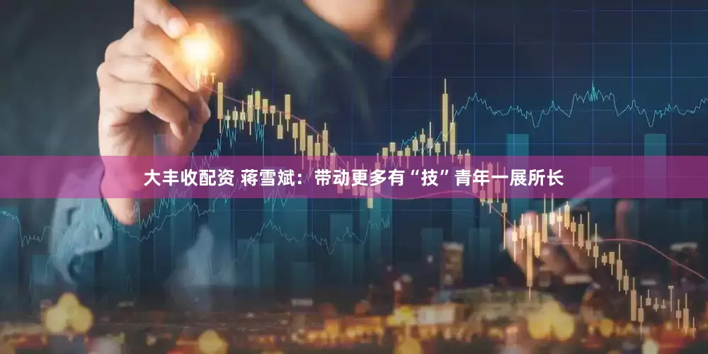 大丰收配资 蒋雪斌：带动更多有“技”青年一展所长