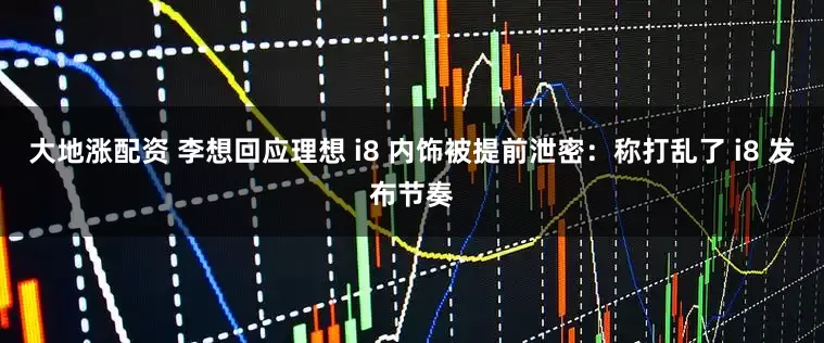 大地涨配资 李想回应理想 i8 内饰被提前泄密：称打乱了 i8 发布节奏