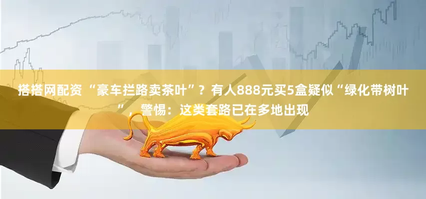 搭搭网配资 “豪车拦路卖茶叶”？有人888元买5盒疑似“绿化带树叶”，警惕：这类套路已在多地出现