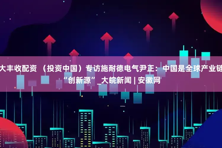 大丰收配资 （投资中国）专访施耐德电气尹正：中国是全球产业链“创新源”_大皖新闻 | 安徽网