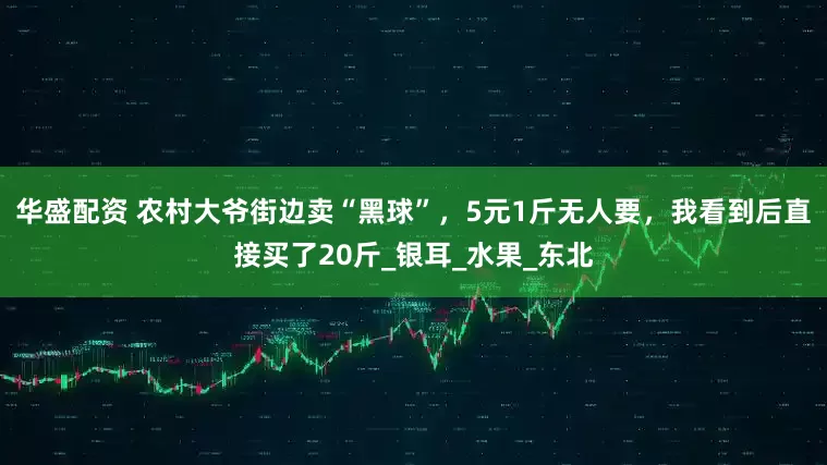华盛配资 农村大爷街边卖“黑球”，5元1斤无人要，我看到后直接买了20斤_银耳_水果_东北