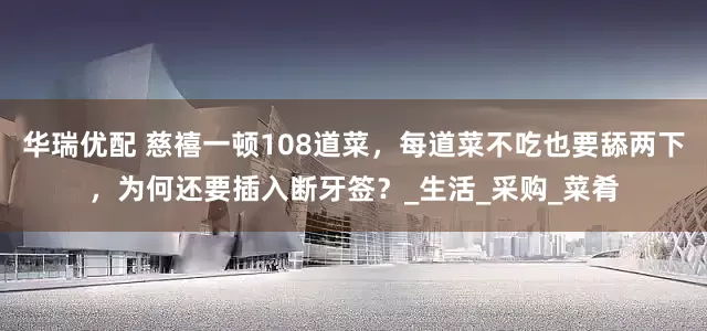 华瑞优配 慈禧一顿108道菜，每道菜不吃也要舔两下，为何还要插入断牙签？_生活_采购_菜肴