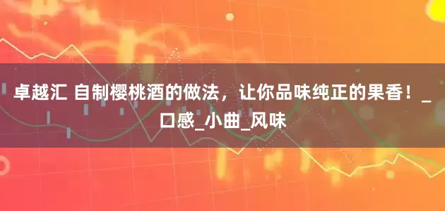 卓越汇 自制樱桃酒的做法，让你品味纯正的果香！_口感_小曲_风味