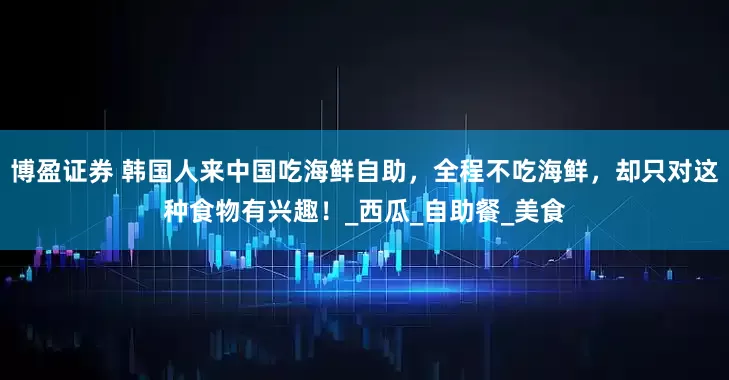 博盈证券 韩国人来中国吃海鲜自助，全程不吃海鲜，却只对这种食物有兴趣！_西瓜_自助餐_美食