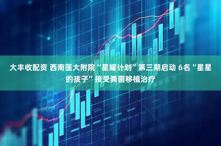 大丰收配资 西南医大附院“星耀计划”第三期启动 6名“星星的孩子”接受粪菌移植治疗