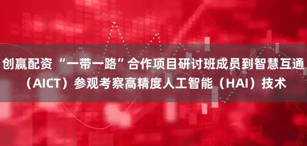 创赢配资 “一带一路”合作项目研讨班成员到智慧互通（AICT）参观考察高精度人工智能（HAI）技术