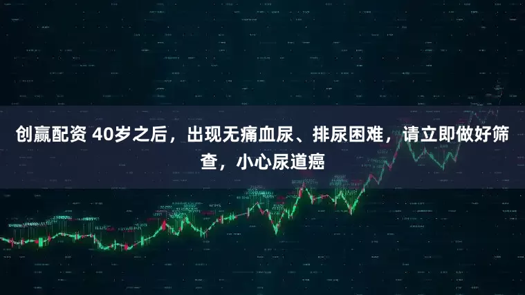 创赢配资 40岁之后,出现无痛血尿、排尿困难,请立即做好筛查,小心尿道癌