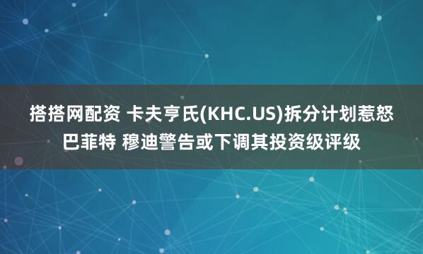 搭搭网配资 卡夫亨氏(KHC.US)拆分计划惹怒巴菲特 穆迪警告或下调其投资级评级