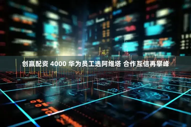 创赢配资 4000 华为员工选阿维塔 合作互信再攀峰