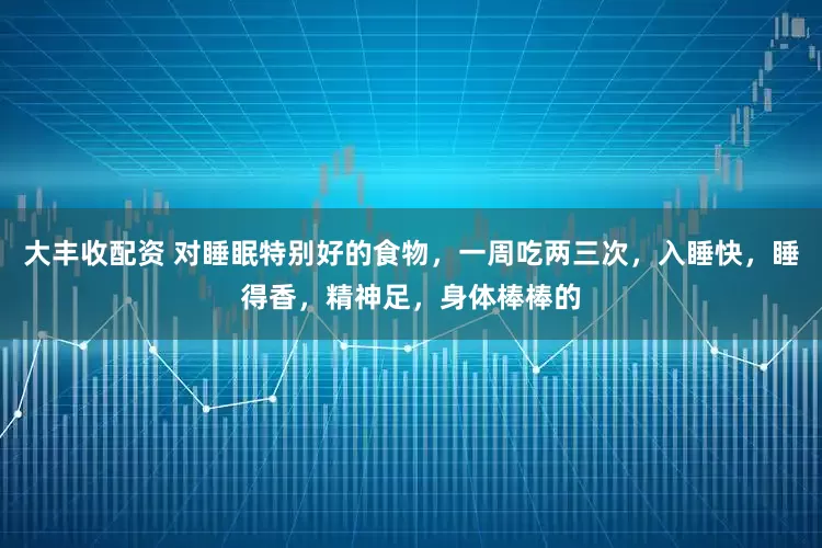 大丰收配资 对睡眠特别好的食物，一周吃两三次，入睡快，睡得香，精神足，身体棒棒的