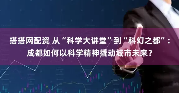 搭搭网配资 从“科学大讲堂”到“科幻之都”：成都如何以科学精神撬动城市未来？